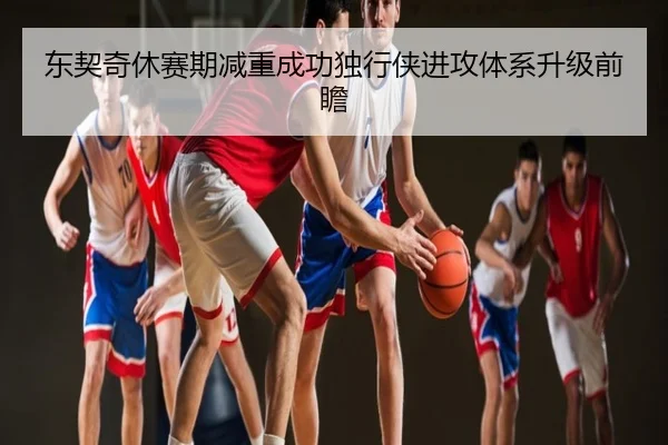 东契奇休赛期减重成功独行侠进攻体系升级前瞻
