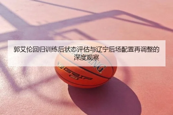 郭艾伦回归训练后状态评估与辽宁后场配置再调整的深度观察