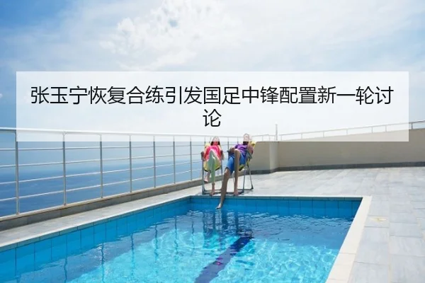 张玉宁恢复合练引发国足中锋配置新一轮讨论