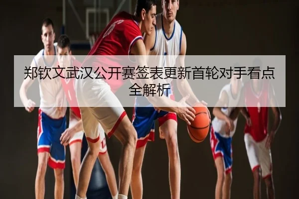 郑钦文武汉公开赛签表更新首轮对手看点全解析