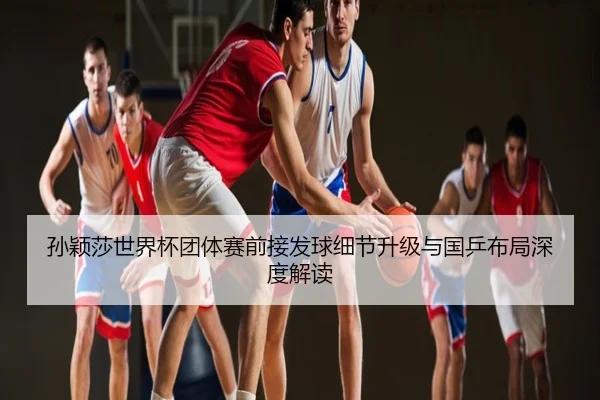 孙颖莎世界杯团体赛前接发球细节升级与国乒布局深度解读